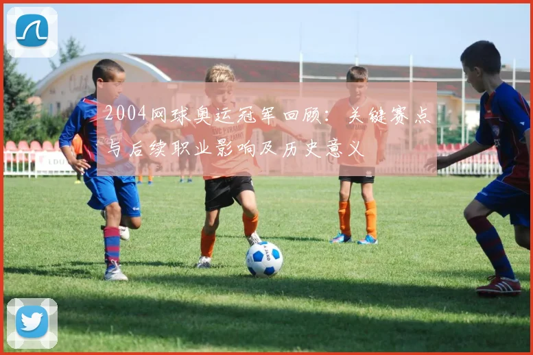 2004网球奥运冠军回顾：关键赛点与后续职业影响及历史意义
