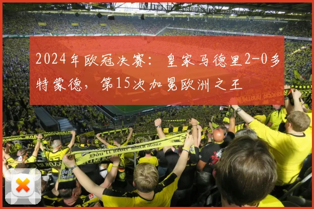2024年欧冠决赛：皇家马德里2-0多特蒙德，第15次加冕欧洲之王