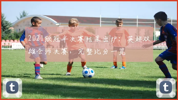 2021欧冠半决赛结果出炉：英超双雄会师决赛，完整比分一览