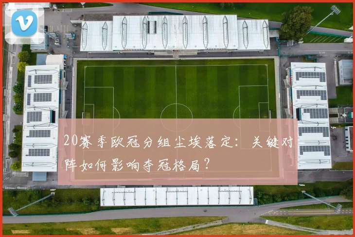 20赛季欧冠分组尘埃落定：关键对阵如何影响夺冠格局？