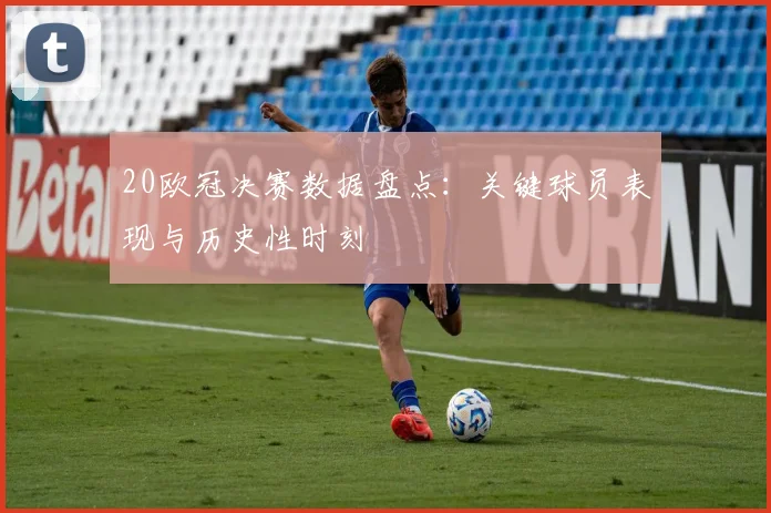 20欧冠决赛数据盘点：关键球员表现与历史性时刻