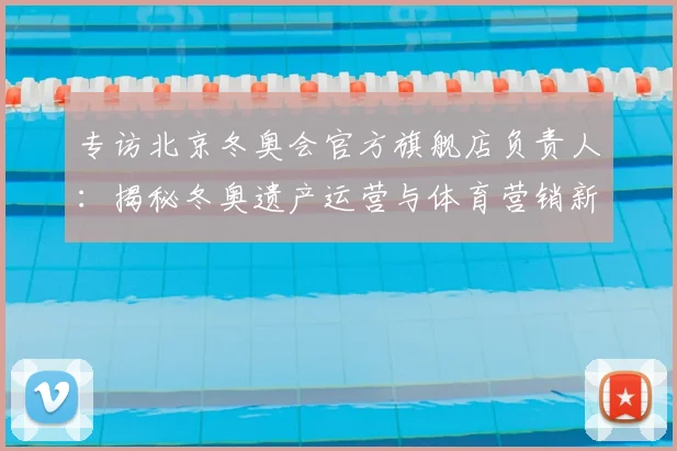 专访北京冬奥会官方旗舰店负责人：揭秘冬奥遗产运营与体育营销新策略
