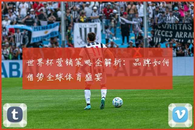 世界杯营销策略全解析:品牌如何借势全球体育盛宴