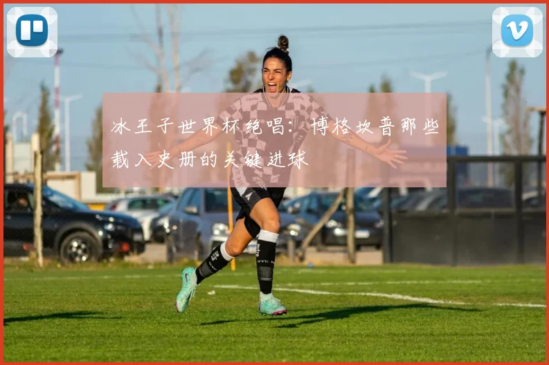 冰王子世界杯绝唱：博格坎普那些载入史册的关键进球