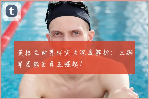 英格兰世界杯实力深度解析：三狮军团能否真正崛起？