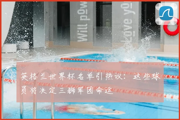 英格兰世界杯名单引热议：这些球员将决定三狮军团命运