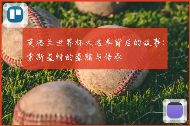 英格兰世界杯大名单背后的故事：索斯盖特的豪赌与传承