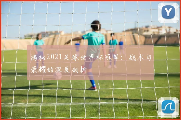 揭秘2021足球世界杯冠军：战术与荣耀的深度剖析